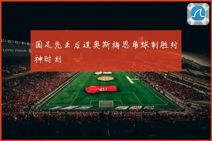 国足先丢后追奥斯梅恩角球制胜封神时刻