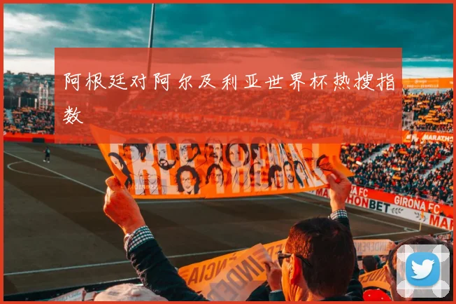 阿根廷对阿尔及利亚世界杯热搜指数