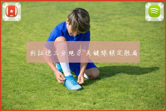 利拉德三分绝杀 关键球锁定胜局