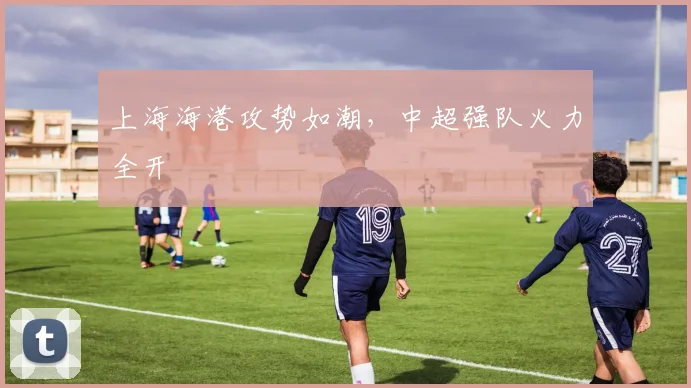 上海海港攻势如潮，中超强队火力全开