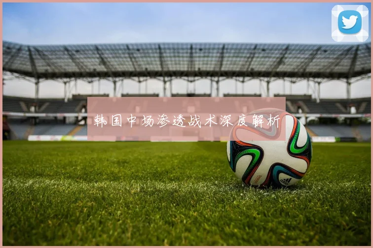 韩国中场渗透战术深度解析