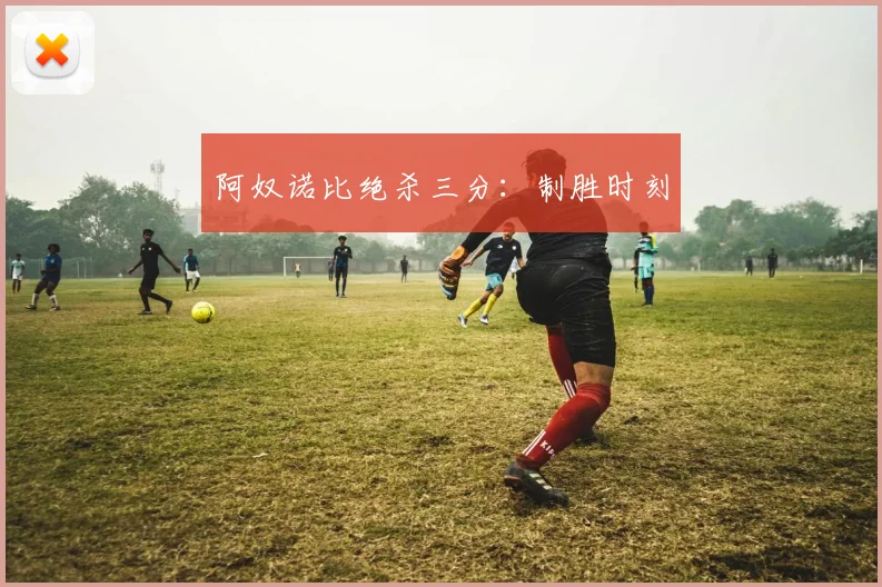 阿奴诺比绝杀三分:制胜时刻