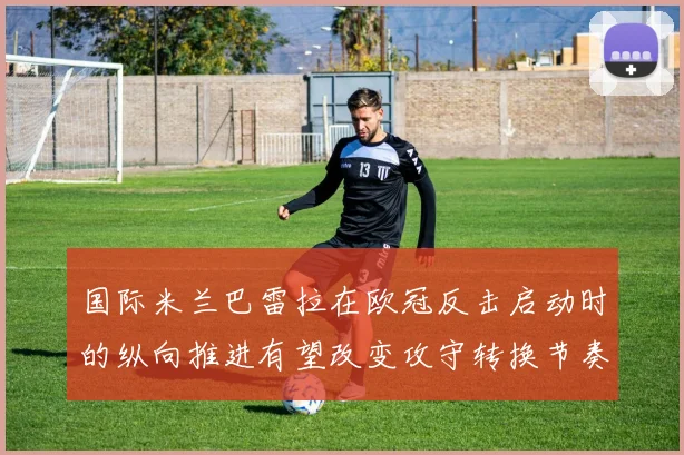 国际米兰巴雷拉在欧冠反击启动时的纵向推进有望改变攻守转换节奏