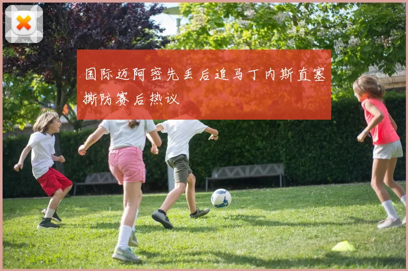 国际迈阿密先丢后追马丁内斯直塞撕防赛后热议