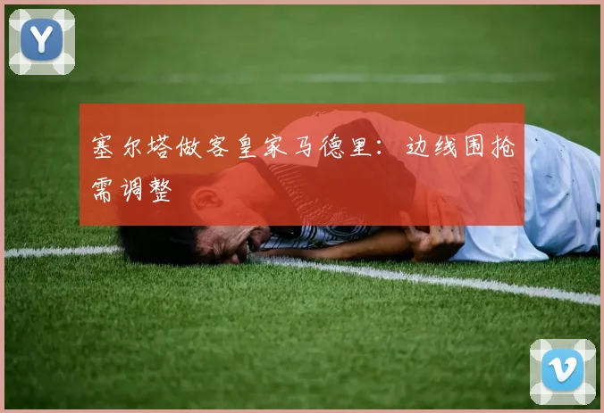 塞尔塔做客皇家马德里:边线围抢需调整