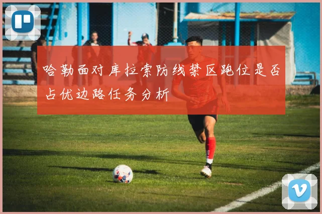 哈勒面对库拉索防线禁区跑位是否占优边路任务分析
