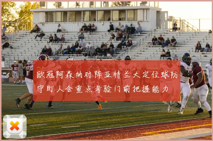 欧冠阿森纳对阵亚特兰大定位球防守盯人会重点考验门前把握能力