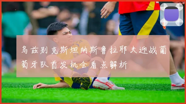 乌兹别克斯坦纳斯鲁拉耶夫迎战葡萄牙队首发机会看点解析