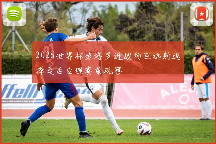 2026世界杯劳塔罗迎战约旦远射选择是否合理赛前观察