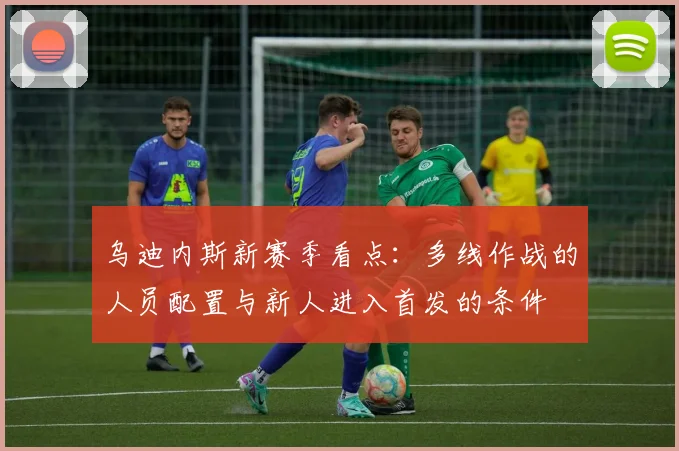 乌迪内斯新赛季看点：多线作战的人员配置与新人进入首发的条件