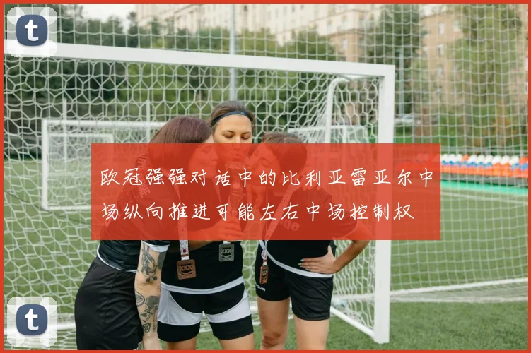 欧冠强强对话中的比利亚雷亚尔中场纵向推进可能左右中场控制权
