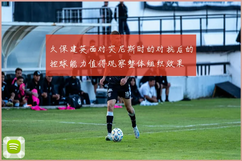 久保建英面对突尼斯时的对抗后的控球能力值得观察整体组织效果