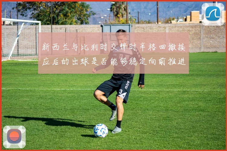 新西兰与比利时交锋时辛格回撤接应后的出球是否能够稳定向前推进