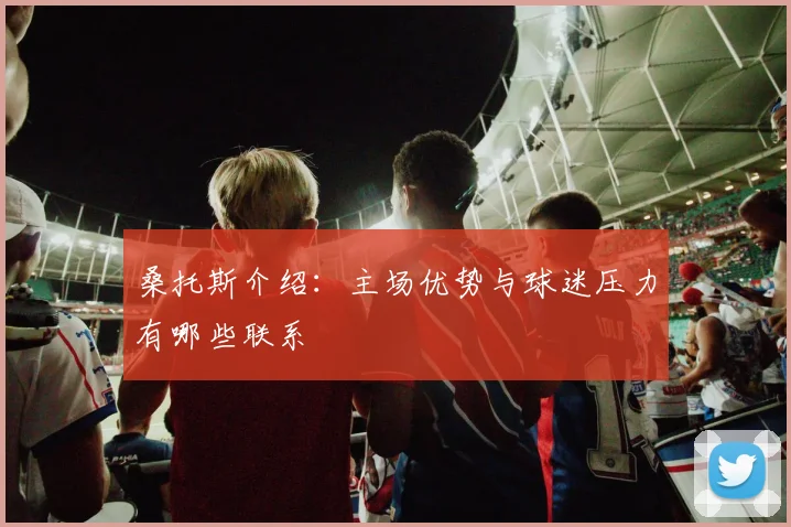 桑托斯介绍：主场优势与球迷压力有哪些联系