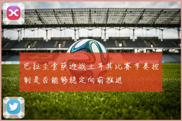巴拉圭索萨迎战土耳其比赛节奏控制是否能够稳定向前推进