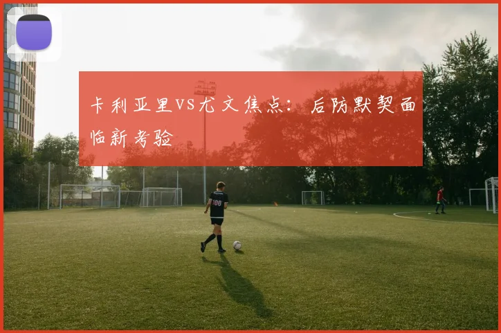 卡利亚里vs尤文焦点:后防默契面临新考验