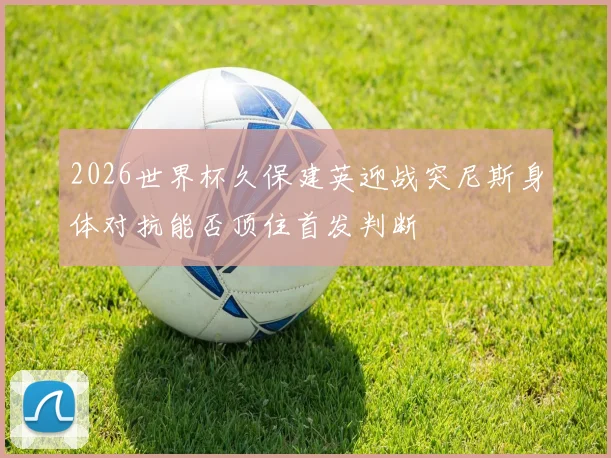 2026世界杯久保建英迎战突尼斯身体对抗能否顶住首发判断
