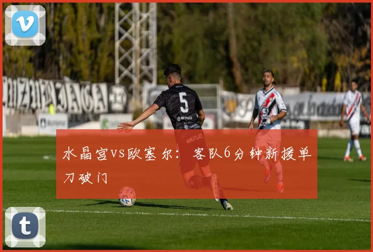 水晶宫vs欧塞尔：客队6分钟新援单刀破门