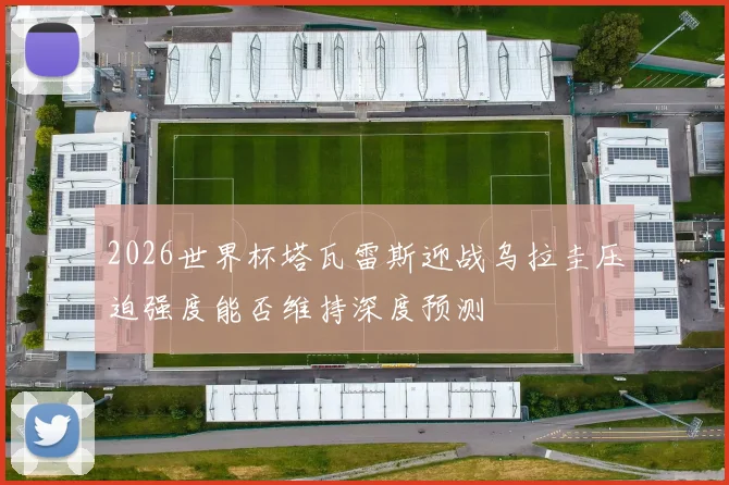 2026世界杯塔瓦雷斯迎战乌拉圭压迫强度能否维持深度预测