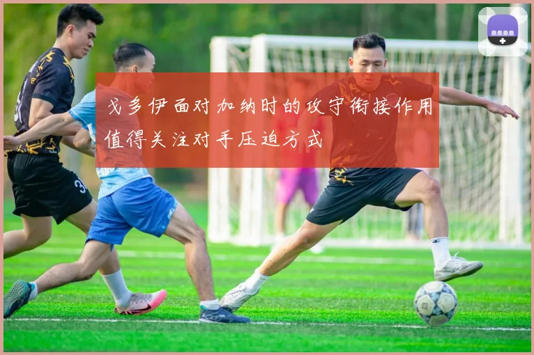 戈多伊面对加纳时的攻守衔接作用值得关注对手压迫方式