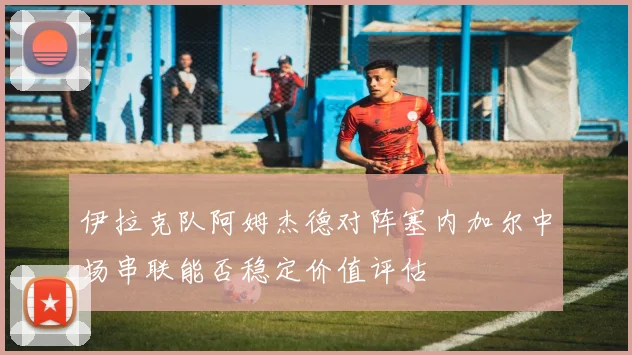 伊拉克队阿姆杰德对阵塞内加尔中场串联能否稳定价值评估